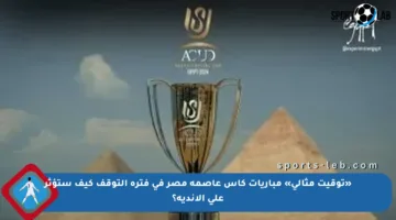 «توقيت مثالي» مباريات كأس عاصمة مصر في فترة التوقف كيف ستؤثر على الأندية؟
